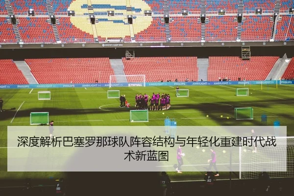 深度解析巴塞罗那球队阵容结构与年轻化重建时代战术新蓝图